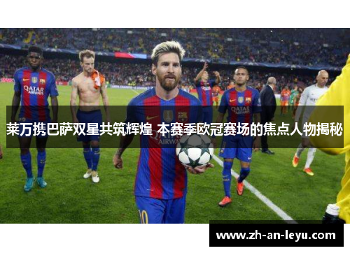莱万携巴萨双星共筑辉煌 本赛季欧冠赛场的焦点人物揭秘 莱万携巴萨双星共筑辉煌 本赛季欧冠赛场的焦点人物揭秘