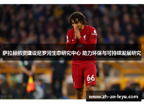 萨拉赫捐资建设尼罗河生态研究中心 助力环保与可持续发展研究 萨拉赫捐资建设尼罗河生态研究中心 助力环保与可持续发展研究