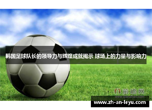 韩国足球队长的领导力与辉煌成就揭示 球场上的力量与影响力