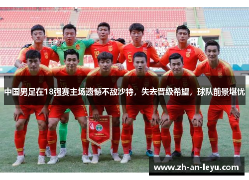 中国男足在18强赛主场遗憾不敌沙特，失去晋级希望，球队前景堪忧