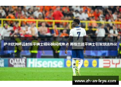萨卡欧洲杯远射扳平瑞士精彩瞬间成焦点 英格兰战平瑞士引发球迷热议 萨卡欧洲杯远射扳平瑞士精彩瞬间成焦点 英格兰战平瑞士引发球迷热议