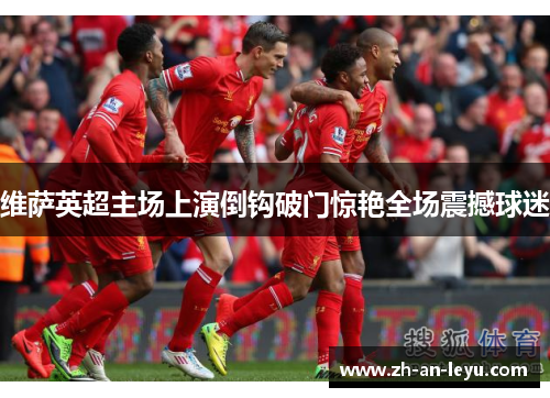 维萨英超主场上演倒钩破门惊艳全场震撼球迷